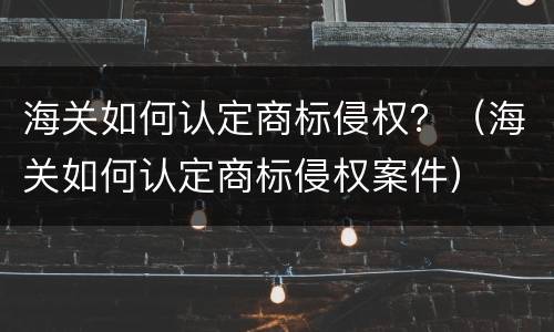 海关如何认定商标侵权？（海关如何认定商标侵权案件）