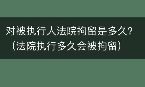 对被执行人法院拘留是多久？（法院执行多久会被拘留）