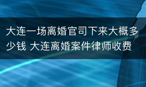 大连一场离婚官司下来大概多少钱 大连离婚案件律师收费