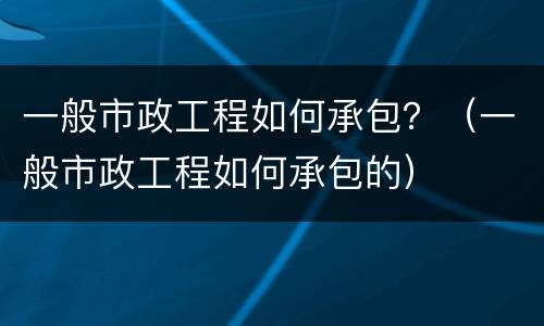 一般市政工程如何承包？（一般市政工程如何承包的）