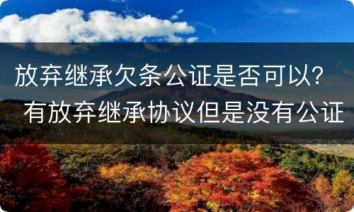 放弃继承欠条公证是否可以？ 有放弃继承协议但是没有公证