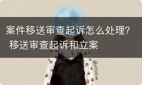 案件移送审查起诉怎么处理？ 移送审查起诉和立案