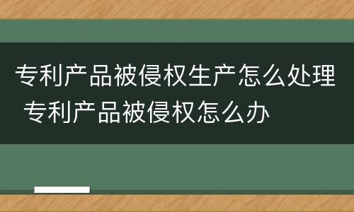 专利产品被侵权生产怎么处理 专利产品被侵权怎么办