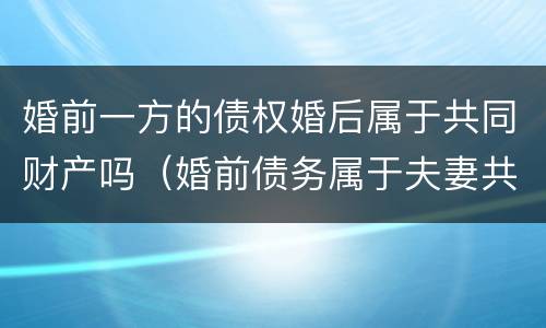 婚前一方的债权婚后属于共同财产吗（婚前债务属于夫妻共同财产吗）