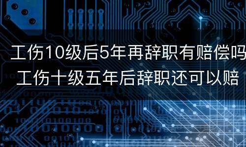 工伤10级后5年再辞职有赔偿吗 工伤十级五年后辞职还可以赔偿吗