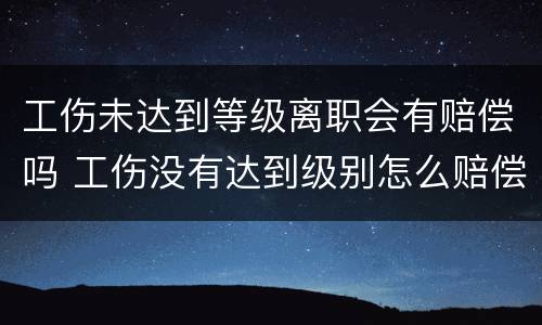 工伤未达到等级离职会有赔偿吗 工伤没有达到级别怎么赔偿