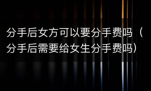 分手后女方可以要分手费吗（分手后需要给女生分手费吗）
