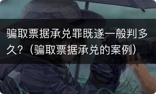 骗取票据承兑罪既遂一般判多久?（骗取票据承兑的案例）