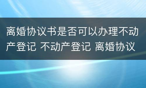 离婚协议书是否可以办理不动产登记 不动产登记 离婚协议