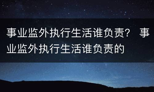 事业监外执行生活谁负责？ 事业监外执行生活谁负责的