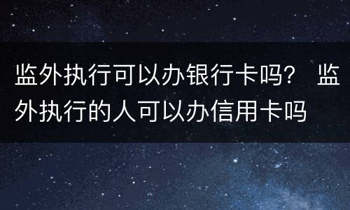 监外执行可以办银行卡吗？ 监外执行的人可以办信用卡吗