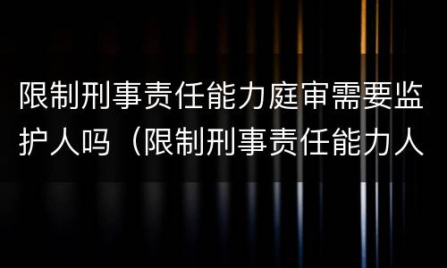 限制刑事责任能力庭审需要监护人吗（限制刑事责任能力人是否需要监护人出庭）