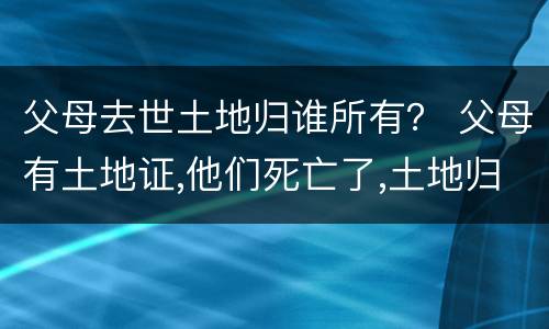 父母去世土地归谁所有？ 父母有土地证,他们死亡了,土地归谁