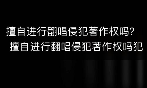 擅自进行翻唱侵犯著作权吗？ 擅自进行翻唱侵犯著作权吗犯法吗