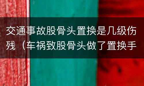 交通事故股骨头置换是几级伤残（车祸致股骨头做了置换手术可评几级）