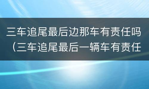 三车追尾最后边那车有责任吗（三车追尾最后一辆车有责任吗）