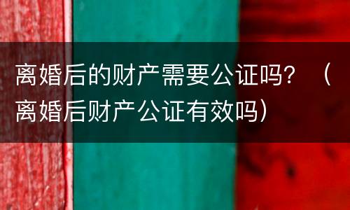 离婚后的财产需要公证吗？（离婚后财产公证有效吗）