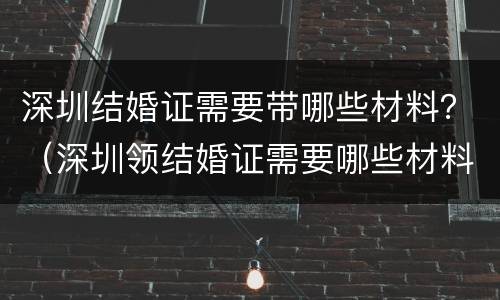 深圳结婚证需要带哪些材料？（深圳领结婚证需要哪些材料）