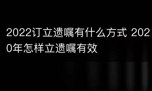 2022订立遗嘱有什么方式 2020年怎样立遗嘱有效