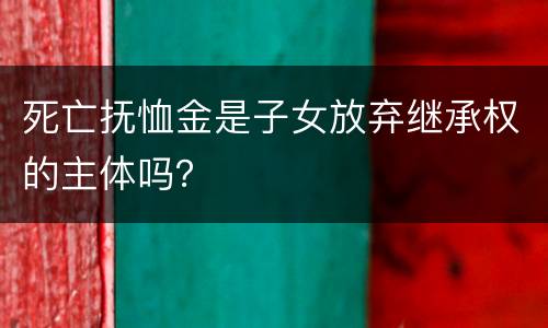 死亡抚恤金是子女放弃继承权的主体吗？