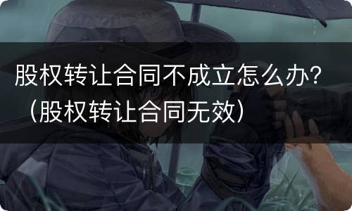 股权转让合同不成立怎么办？（股权转让合同无效）