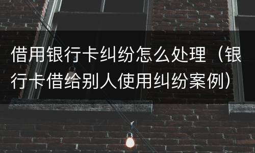 借用银行卡纠纷怎么处理（银行卡借给别人使用纠纷案例）