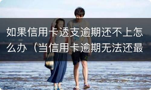 如果信用卡透支逾期还不上怎么办（当信用卡逾期无法还最低还款该怎么处理）