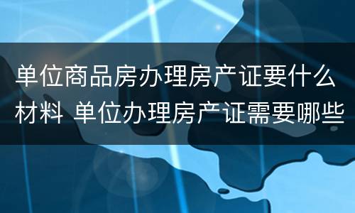 单位商品房办理房产证要什么材料 单位办理房产证需要哪些资料