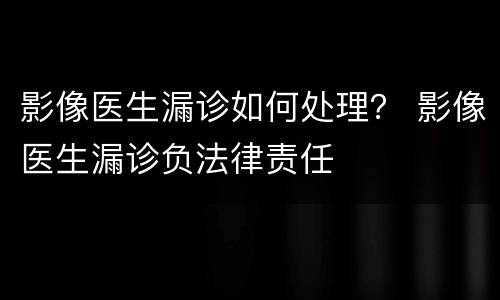 影像医生漏诊如何处理？ 影像医生漏诊负法律责任