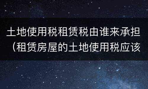 土地使用税租赁税由谁来承担（租赁房屋的土地使用税应该由谁承担?）