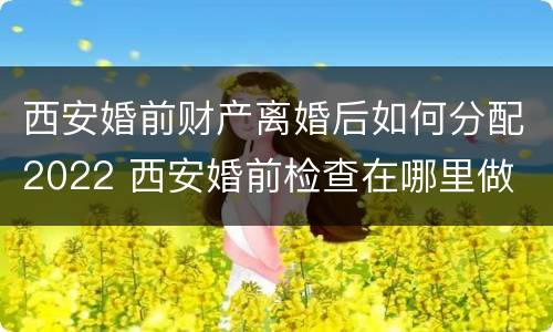 西安婚前财产离婚后如何分配2022 西安婚前检查在哪里做