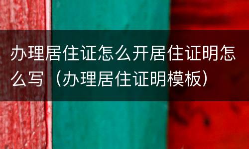办理居住证怎么开居住证明怎么写（办理居住证明模板）