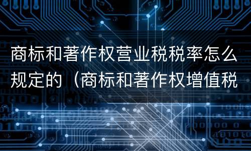 商标和著作权营业税税率怎么规定的（商标和著作权增值税率是多少）