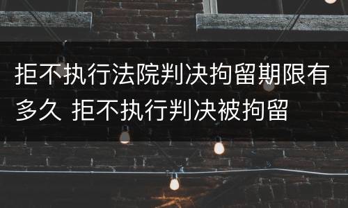拒不执行法院判决拘留期限有多久 拒不执行判决被拘留