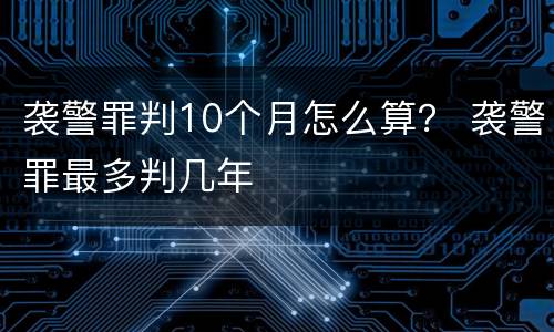 袭警罪判10个月怎么算？ 袭警罪最多判几年