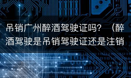 吊销广州醉酒驾驶证吗？（醉酒驾驶是吊销驾驶证还是注销驾驶证）