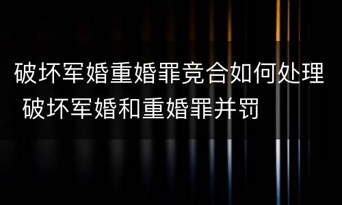 破坏军婚重婚罪竞合如何处理 破坏军婚和重婚罪并罚