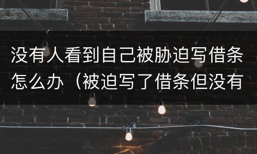 没有人看到自己被胁迫写借条怎么办（被迫写了借条但没有证据怎么办）