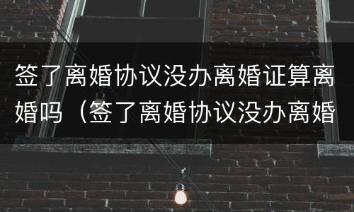 签了离婚协议没办离婚证算离婚吗（签了离婚协议没办离婚证算离婚吗知乎）