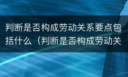判断是否构成劳动关系要点包括什么（判断是否构成劳动关系要点包括什么意思）