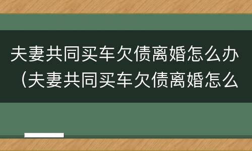 夫妻共同买车欠债离婚怎么办（夫妻共同买车欠债离婚怎么办呢）