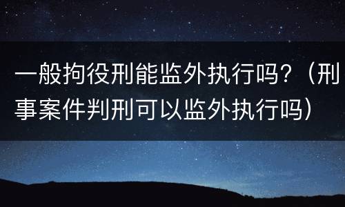 一般拘役刑能监外执行吗?（刑事案件判刑可以监外执行吗）