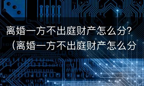 离婚一方不出庭财产怎么分？（离婚一方不出庭财产怎么分）