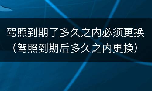 驾照到期了多久之内必须更换（驾照到期后多久之内更换）