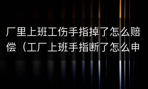 厂里上班工伤手指掉了怎么赔偿（工厂上班手指断了怎么申请赔偿）
