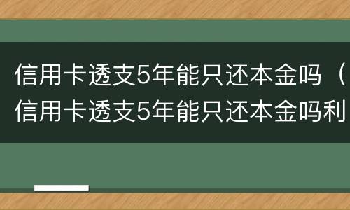 信用卡透支5年能只还本金吗（信用卡透支5年能只还本金吗利息多少）