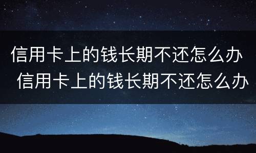 信用卡上的钱长期不还怎么办 信用卡上的钱长期不还怎么办呀