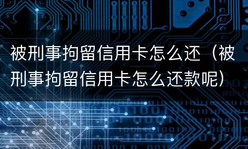 被刑事拘留信用卡怎么还（被刑事拘留信用卡怎么还款呢）