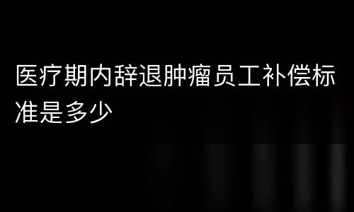 医疗期内辞退肿瘤员工补偿标准是多少