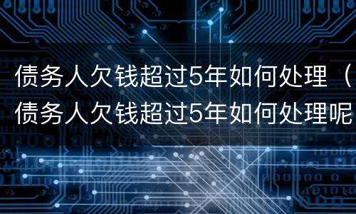 债务人欠钱超过5年如何处理（债务人欠钱超过5年如何处理呢）